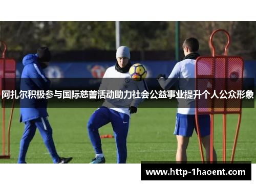阿扎尔积极参与国际慈善活动助力社会公益事业提升个人公众形象 阿扎尔积极参与国际慈善活动助力社会公益事业提升个人公众形象