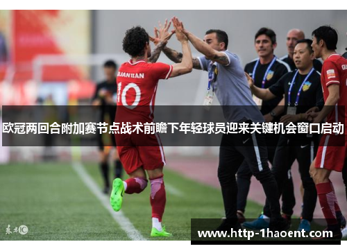 欧冠两回合附加赛节点战术前瞻下年轻球员迎来关键机会窗口启动 欧冠两回合附加赛节点战术前瞻下年轻球员迎来关键机会窗口启动